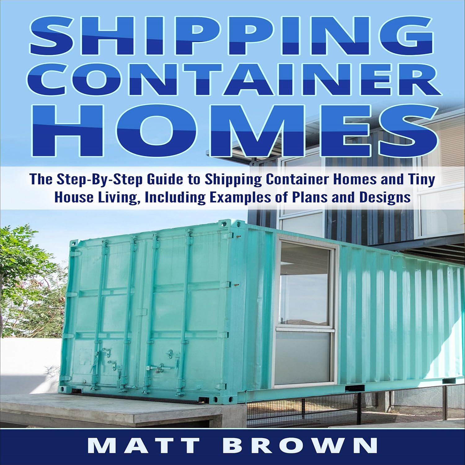 Shipping Container Homes: The Step-by-Step Guide to Shipping Container Homes and Tiny House Living, Including Examples of Plans and Designs